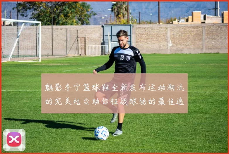 魅影李宁篮球鞋全新发布运动潮流的完美结合助你征战球场的最佳选择