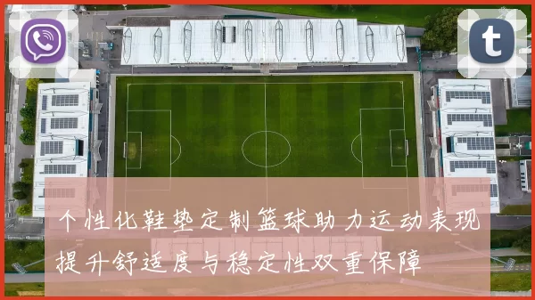 个性化鞋垫定制篮球助力运动表现提升舒适度与稳定性双重保障