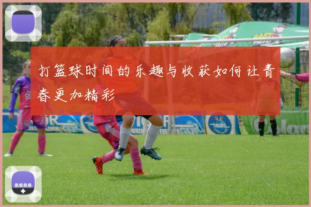 打篮球时间的乐趣与收获如何让青春更加精彩