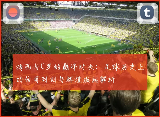 梅西与C罗的巅峰对决：足球历史上的传奇时刻与辉煌成就解析
