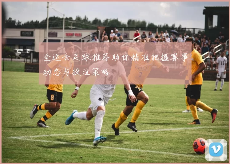 全运会足球推荐助你精准把握赛事动态与投注策略